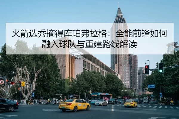 火箭选秀摘得库珀弗拉格：全能前锋如何融入球队与重建路线解读