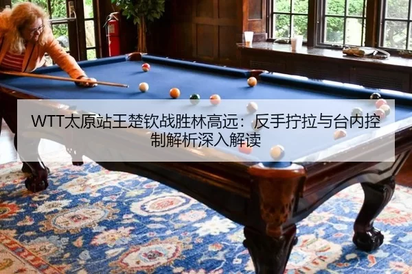WTT太原站王楚钦战胜林高远：反手拧拉与台内控制解析深入解读
